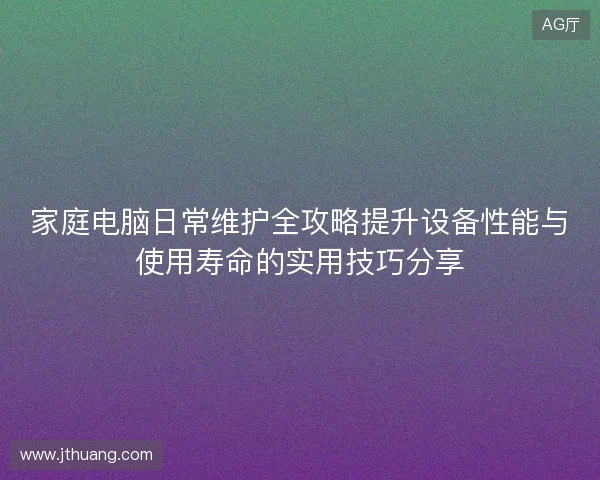 家庭电脑日常维护全攻略提升设备性能与使用寿命的实用技巧分享