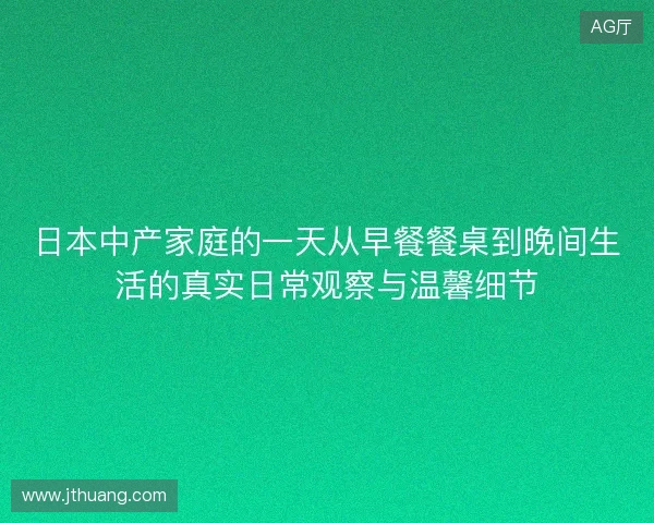日本中产家庭的一天从早餐餐桌到晚间生活的真实日常观察与温馨细节